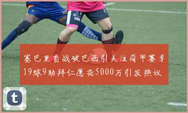 塞巴里首战破巴西引关注荷甲赛季19球9助拜仁愿花5000万引发热议