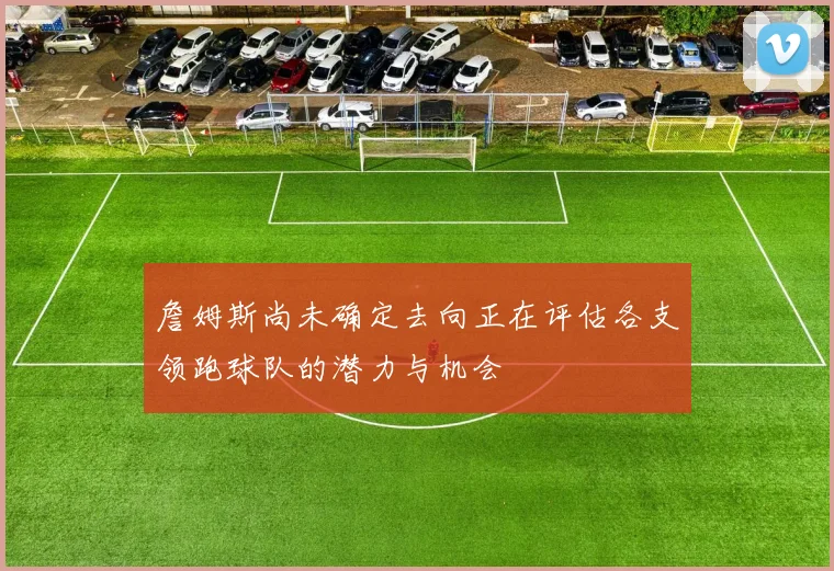 詹姆斯尚未确定去向正在评估各支领跑球队的潜力与机会
