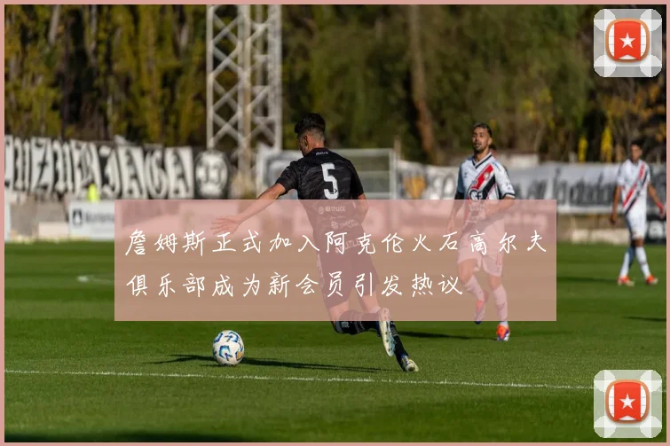 詹姆斯正式加入阿克伦火石高尔夫俱乐部成为新会员引发热议