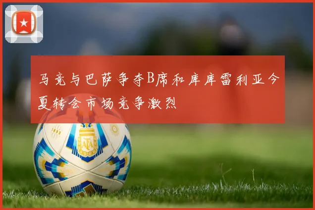 马竞与巴萨争夺B席和库库雷利亚今夏转会市场竞争激烈