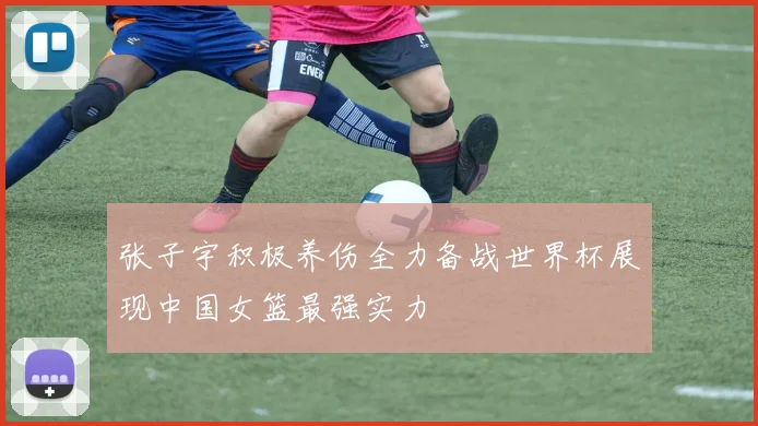 张子宇积极养伤全力备战世界杯展现中国女篮最强实力