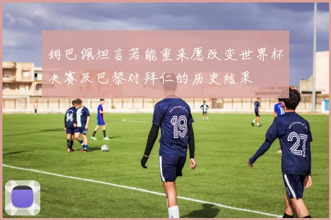 姆巴佩坦言若能重来愿改变世界杯决赛及巴黎对拜仁的历史结果