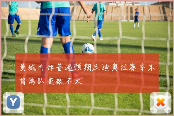 曼城内部普遍预期瓜迪奥拉赛季末将离队变数不大