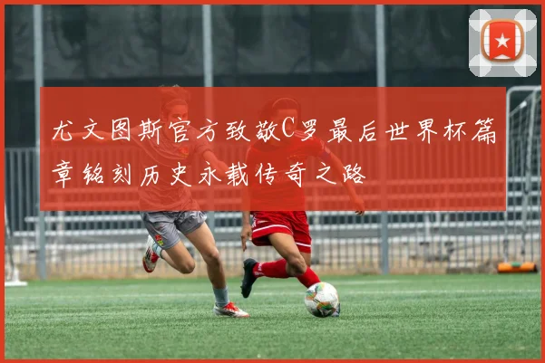尤文图斯官方致敬C罗最后世界杯篇章铭刻历史永载传奇之路