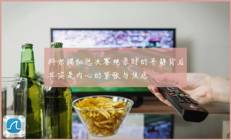 科尔揭秘总决赛绝杀时的平静背后其实是内心的紧张与焦虑
