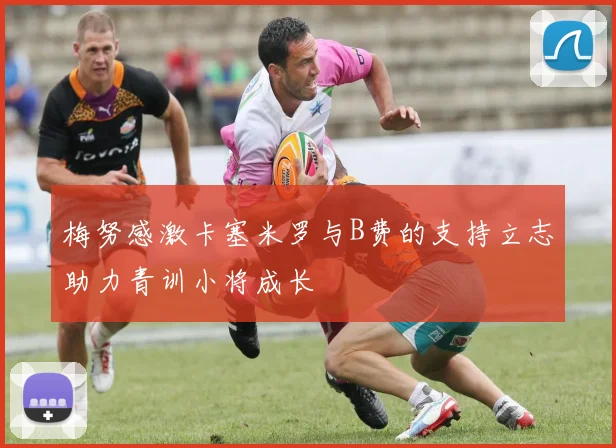 梅努感激卡塞米罗与B费的支持立志助力青训小将成长