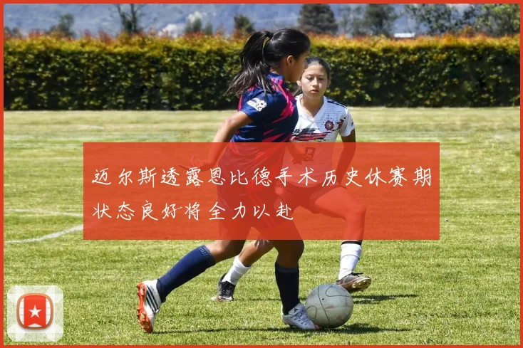 迈尔斯透露恩比德手术历史休赛期状态良好将全力以赴