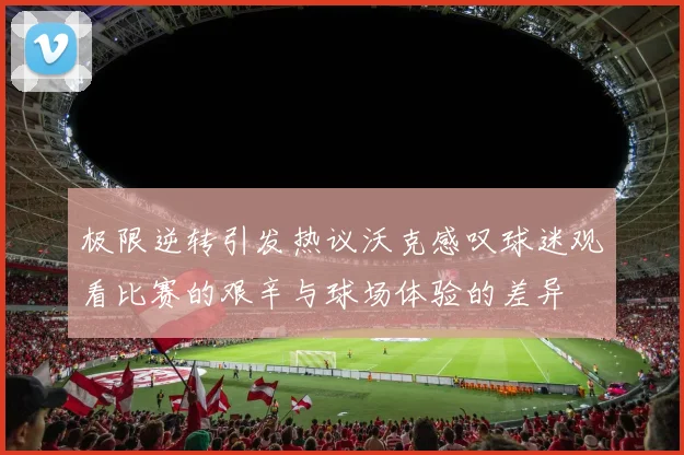 极限逆转引发热议沃克感叹球迷观看比赛的艰辛与球场体验的差异